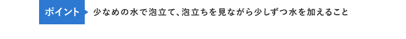 ポイント　少なめの水で泡立て、泡立ちを見ながら少しずつ水を加えること