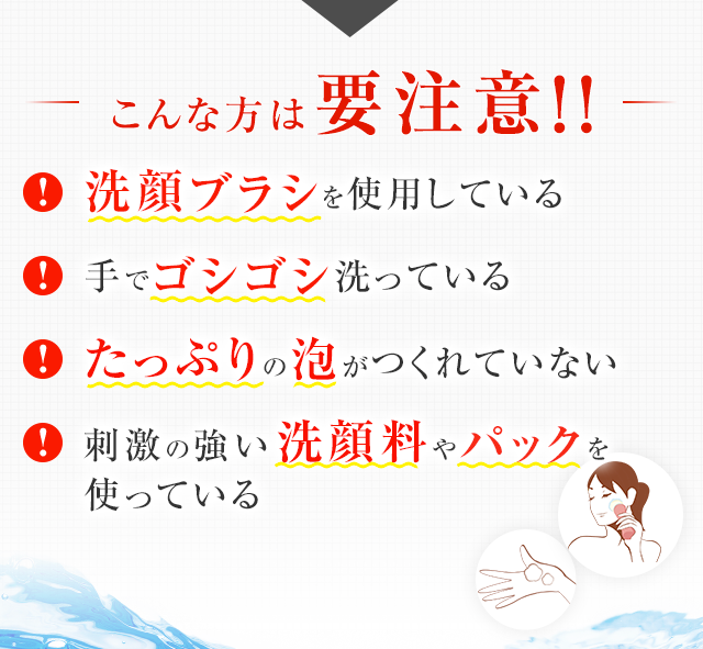 こんな方は要注意!!洗顔ブラシを使用している 手でゴシゴシ洗っている たっぷりの泡がつくれていない 刺激の強い洗顔料やパックを使っている
