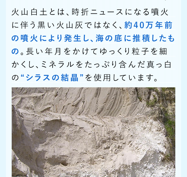 火山白土とは、時折ニュースになる噴火に伴う黒い火山灰ではなく、約40万年前の噴火により発生し、海の底に推積したもの。長い年月をかけてゆっくり粒子を細かくし、ミネラルをたっぷり含んだ真っ白の“シラスの結晶”を使用しています。