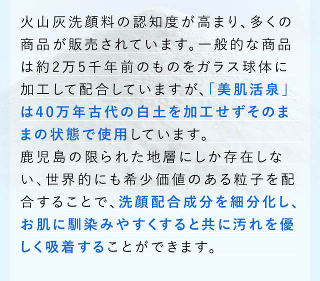 火山灰洗顔料の認知度が高まり、多くの商品が販売されています。一般的な商品は約2万5千年前のものをガラス球体に加工して配合していますが、「美肌活泉」は40万年古代の白土を加工せずそのままの状態で使用しています。鹿児島の限られた地層にしか存在しない、世界的にも希少価値のある粒子を配合することで、洗顔配合成分を細分化し、お肌に馴染みやすくすると共に汚れを優しく吸着することができます。