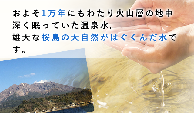 およそ1万年にもわたり火山層の地中深く眠っていた温泉水。雄大な桜島の大自然がはぐくんだ水です。