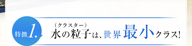 特徴1.水の粒子(クラスター)は、世界最小クラス!