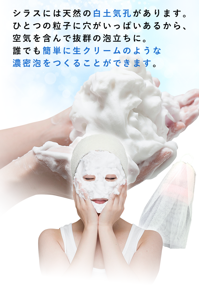 シラスには天然の白土気孔があります。ひとつの粒子に穴がいっぱいあるから、空気を含んで抜群の泡立ちに。誰でも簡単に生クリームのような濃密泡をつくることができます。