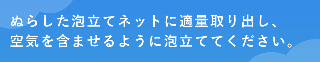 ぬらした泡立てネットに適量取り出し、空気を含ませるように泡立ててください。