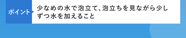 ポイント 少なめの水で泡立て、泡立ちを見ながら少しずつ水を加えること