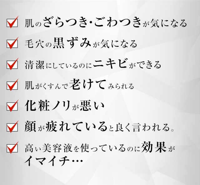 肌のざらつき・ごわつきが気になる 毛穴の黒ずみが気になる 清潔にしているのにニキビができる 肌がくすんで老けてみられる 化粧ノリが悪い 顔が疲れていると良く言われる。 高い美容液を使っているのに効果がイマイチ…